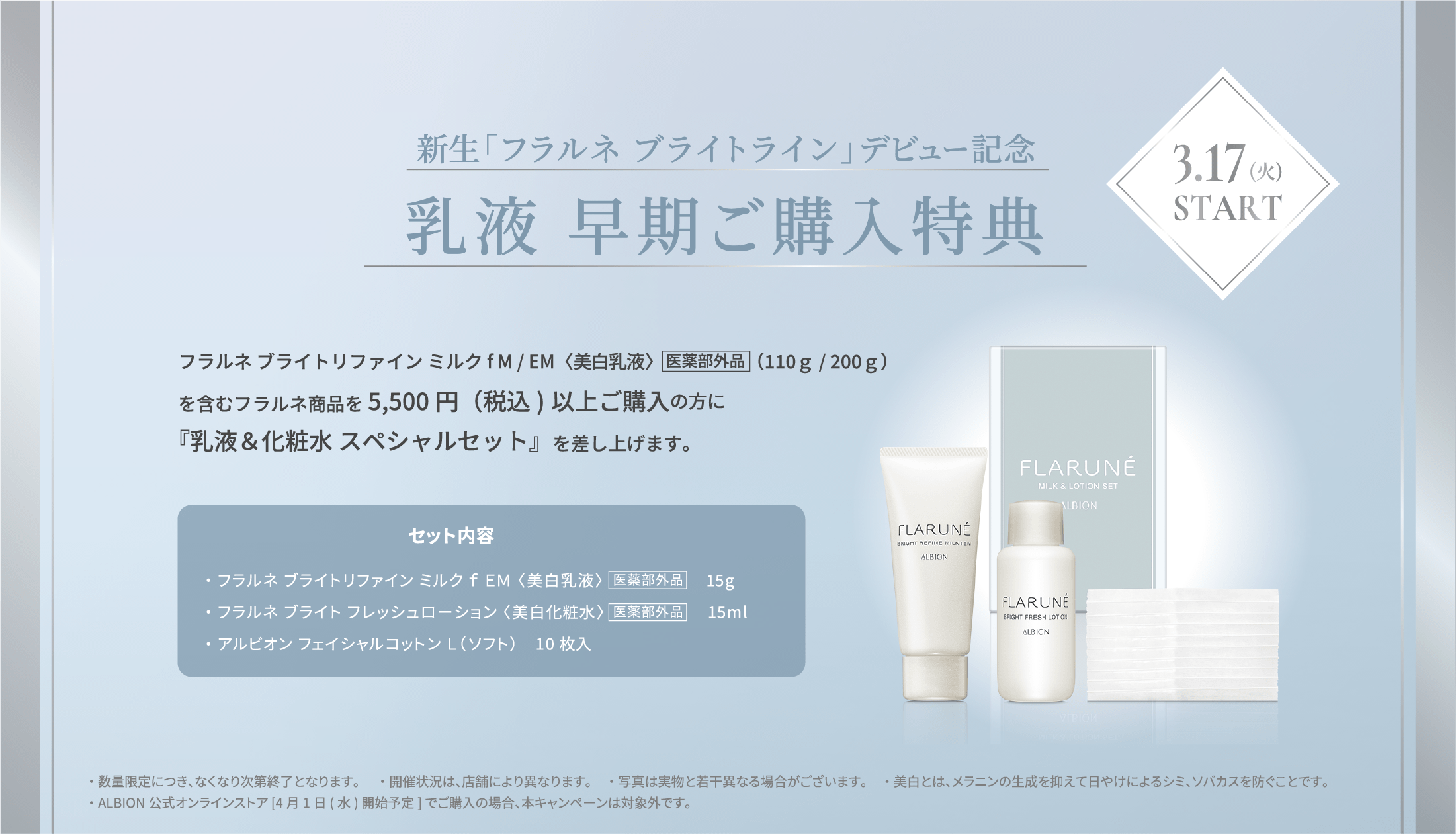 新生「フラルネ ブライト」デビュー記念 乳液 早期ご購入特典 3.17(火) フラルネ ブライトリファイン ミルクf M / EM〈美白乳液〉医薬部外品（110ｇ / 200ｇ）を含むフラルネ商品を5,500円(税込)以上ご購入の方に『乳液＆化粧水 スペシャルセット』を差し上げます。START セット内容 ・フラルネ ブライトリファイン ミルクf EM 15g ・フラルネ ブライトフレッシュ ローション（美白化粧水）15ml ・アルビオン フェイシャルコットン L（ソフト） 10枚 ※数量限定販売につき、無くなり次第終了となります。 ※販売状況は、店舗により異なります。 ※美白とは、メラニンの生成を抑えて日やけによるシミ、ソバカスを防ぐこと。