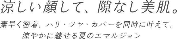 涼しい顔して、隙なし美肌。素早く密着、ハリ・ツヤ・カバーを同時に叶えて、涼やかに魅せる夏のエマルジョン