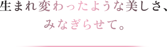 生まれ変わったような美しさ、みなぎらせて。